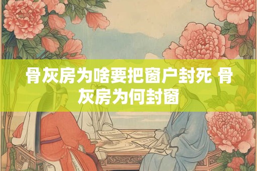 骨灰房为啥要把窗户封死 骨灰房为何封窗