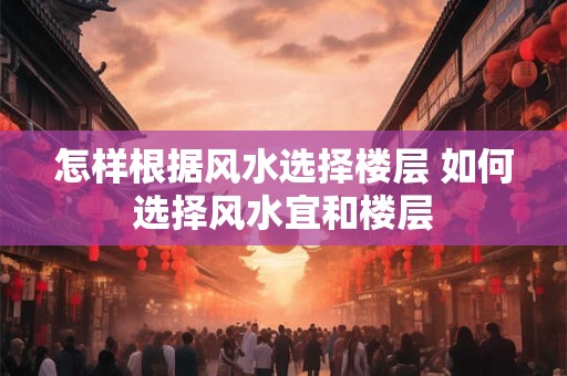 怎样根据风水选择楼层 如何选择风水宜和楼层 怎样根据风水选择楼层 如何选择风水宜和楼层