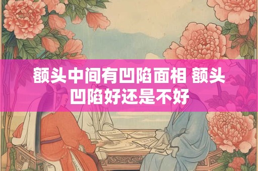 额头中间有凹陷面相 额头凹陷好还是不好 额头中间有凹陷面相 额头凹陷好还是不好