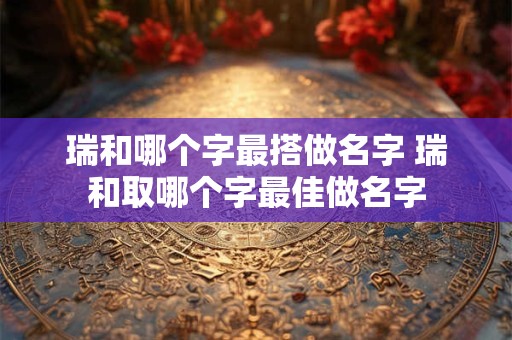 瑞和哪个字最搭做名字 瑞和取哪个字最佳做名字