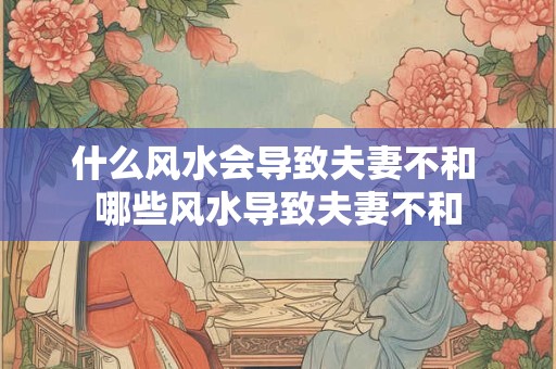 什么风水会导致夫妻不和 哪些风水导致夫妻不和