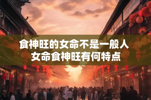 食神旺的女命不是一般人 女命食神旺有何特点 食神旺的女命不是一般人 女命食神旺有何特点