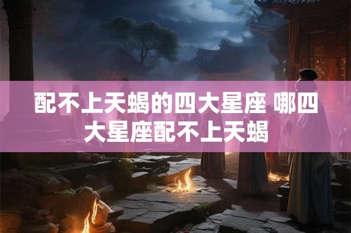 配不上天蝎的四大星座 哪四大星座配不上天蝎 配不上天蝎的四大星座 哪四大星座配不上天蝎