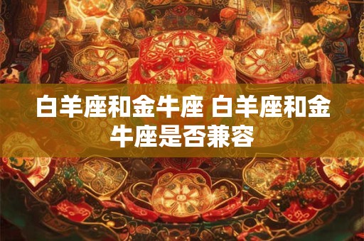 白羊座和金牛座 白羊座和金牛座是否兼容 白羊座和金牛座 白羊座和金牛座是否兼容