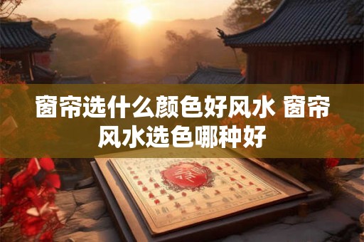 窗帘选什么颜色好风水 窗帘风水选色哪种好