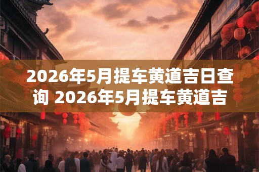 2026年5月提车黄道吉日查询 2026年5月提车黄道吉日是哪一天