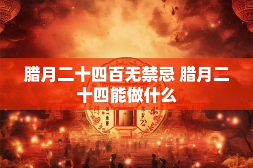 腊月二十四百无禁忌 腊月二十四能做什么