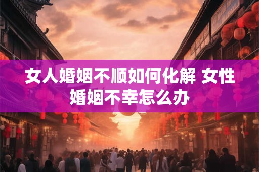 女人婚姻不顺如何化解 女性婚姻不幸怎么办 女人婚姻不顺如何化解 女性婚姻不幸怎么办