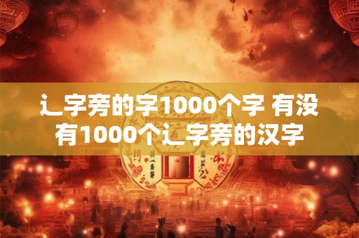 辶字旁的字1000个字 有没有1000个辶字旁的汉字 辶字旁的字1000个字 有没有1000个辶字旁的汉字