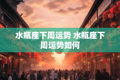 水瓶座下周运势 水瓶座下周运势如何