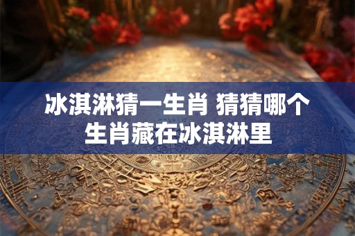 冰淇淋猜一生肖 猜猜哪个生肖藏在冰淇淋里