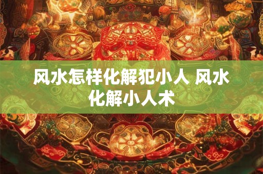 风水怎样化解犯小人 风水化解小人术