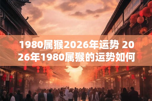 1980属猴2026年运势 2026年1980属猴的运势如何