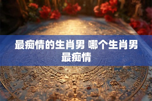 最痴情的生肖男 哪个生肖男最痴情