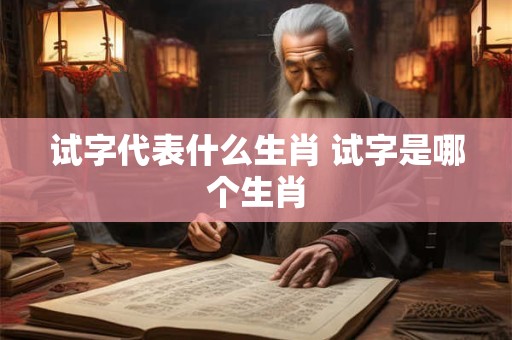 试字代表什么生肖 试字是哪个生肖 试字代表什么生肖 试字是哪个生肖