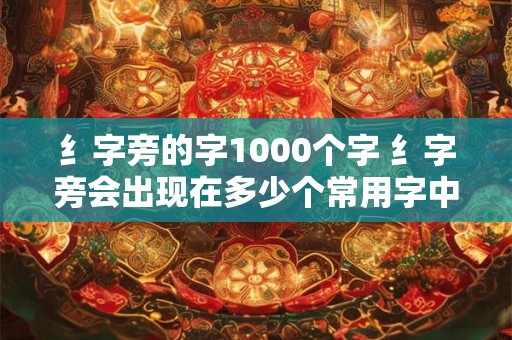 纟字旁的字1000个字 纟字旁会出现在多少个常用字中 纟字旁的字1000个字 纟字旁会出现在多少个常用字中