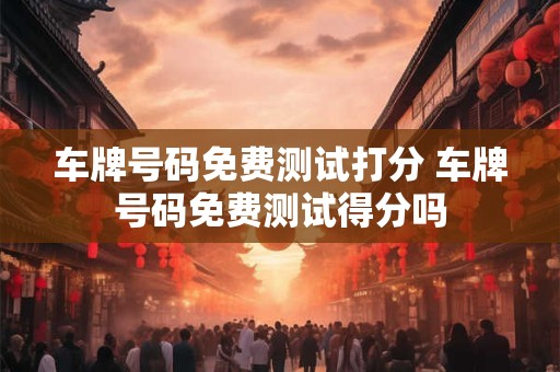 车牌号码免费测试打分 车牌号码免费测试得分吗 车牌号码免费测试打分 车牌号码免费测试得分吗