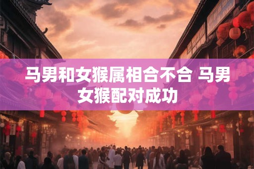 马男和女猴属相合不合 马男女猴配对成功 马男和女猴属相合不合 马男女猴配对成功