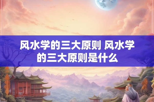 风水学的三大原则 风水学的三大原则是什么