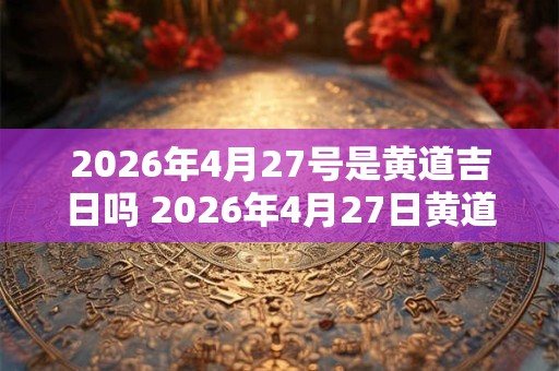 2026年4月27号是黄道吉日吗 2026年4月27日黄道吉日吗 2026年4月27号是黄道吉日吗 2026年4月27日黄道吉日吗