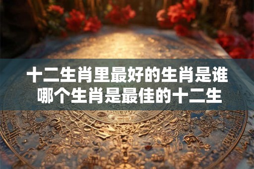 十二生肖里最好的生肖是谁 哪个生肖是最佳的十二生肖