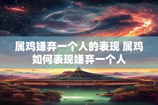 属鸡嫌弃一个人的表现 属鸡如何表现嫌弃一个人 属鸡嫌弃一个人的表现 属鸡如何表现嫌弃一个人