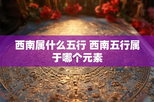 西南属什么五行 西南五行属于哪个元素