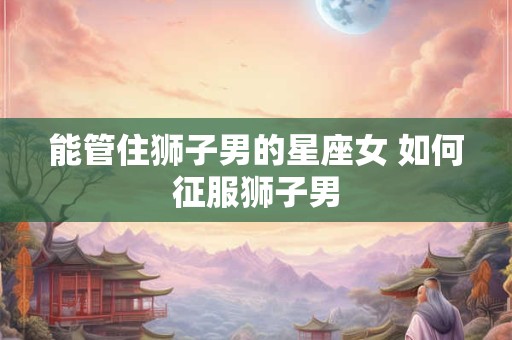 能管住狮子男的星座女 如何征服狮子男
