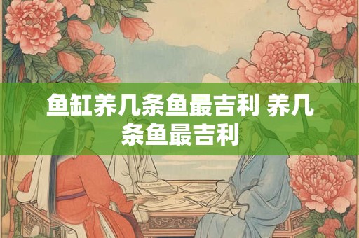 鱼缸养几条鱼最吉利 养几条鱼最吉利 鱼缸养几条鱼最吉利 养几条鱼最吉利