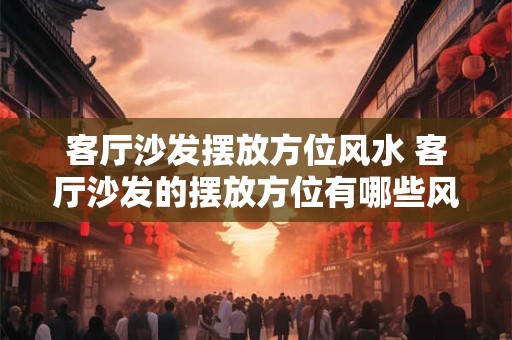 客厅沙发摆放方位风水 客厅沙发的摆放方位有哪些风水禁忌 客厅沙发摆放方位风水 客厅沙发的摆放方位有哪些风水禁忌