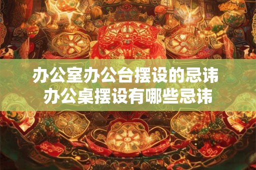 办公室办公台摆设的忌讳 办公桌摆设有哪些忌讳 办公室办公台摆设的忌讳 办公桌摆设有哪些忌讳