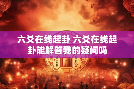 六爻在线起卦 六爻在线起卦能解答我的疑问吗 六爻在线起卦 六爻在线起卦能解答我的疑问吗