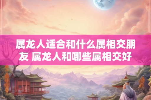 属龙人适合和什么属相交朋友 属龙人和哪些属相交好友 属龙人适合和什么属相交朋友 属龙人和哪些属相交好友