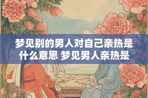 梦见别的男人对自己亲热是什么意思 梦见男人亲热是什么暗示 梦见别的男人对自己亲热是什么意思 梦见男人亲热是什么暗示