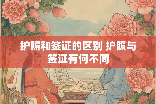 护照和签证的区别 护照与签证有何不同 护照和签证的区别 护照与签证有何不同