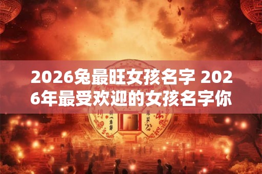 2026兔最旺女孩名字 2026年最受欢迎的女孩名字你猜是什么 2026兔最旺女孩名字 2026年最受欢迎的女孩名字你猜是什么