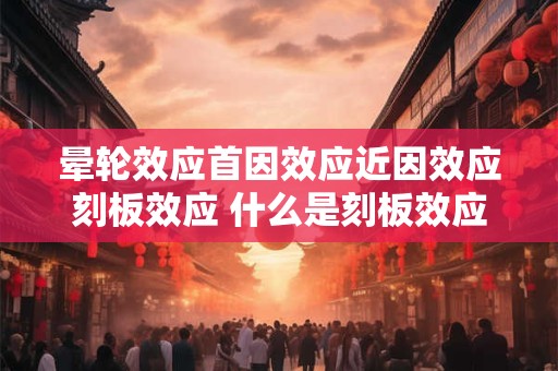 晕轮效应首因效应近因效应刻板效应 什么是刻板效应及其三种原因 晕轮效应首因效应近因效应刻板效应 什么是刻板效应及其三种原因