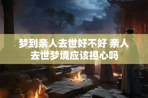 梦到亲人去世好不好 亲人去世梦境应该担心吗 梦到亲人去世好不好 亲人去世梦境应该担心吗