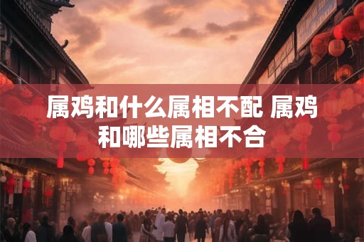 属鸡和什么属相不配 属鸡和哪些属相不合 属鸡和什么属相不配 属鸡和哪些属相不合