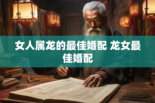 女人属龙的最佳婚配 龙女最佳婚配 女人属龙的最佳婚配 龙女最佳婚配