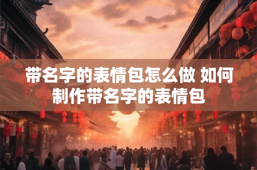 带名字的表情包怎么做 如何制作带名字的表情包