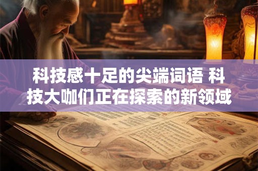 科技感十足的尖端词语 科技大咖们正在探索的新领域是什么 科技感十足的尖端词语 科技大咖们正在探索的新领域是什么