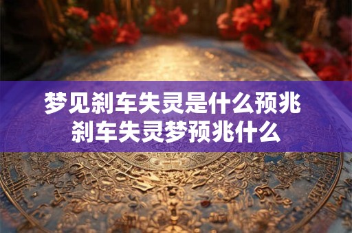 梦见刹车失灵是什么预兆 刹车失灵梦预兆什么