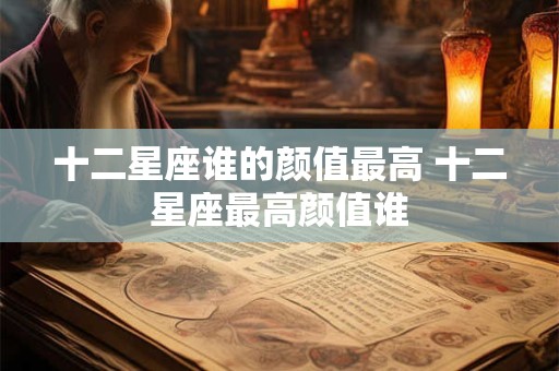 十二星座谁的颜值最高 十二星座最高颜值谁