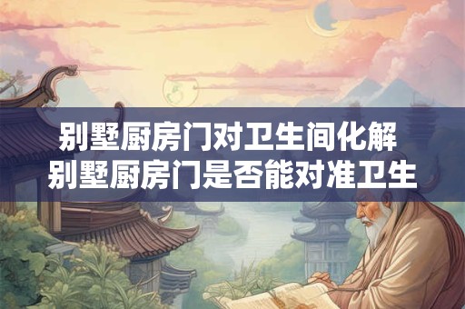 别墅厨房门对卫生间化解 别墅厨房门是否能对准卫生间是否存在卫生隐患