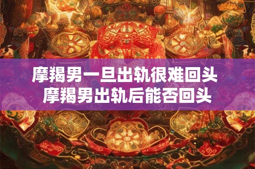 摩羯男一旦出轨很难回头 摩羯男出轨后能否回头 摩羯男一旦出轨很难回头 摩羯男出轨后能否回头