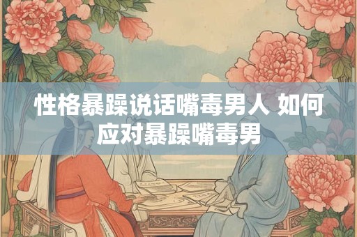 性格暴躁说话嘴毒男人 如何应对暴躁嘴毒男 性格暴躁说话嘴毒男人 如何应对暴躁嘴毒男