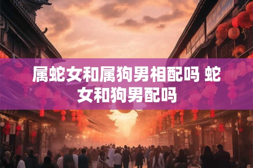 属蛇女和属狗男相配吗 蛇女和狗男配吗