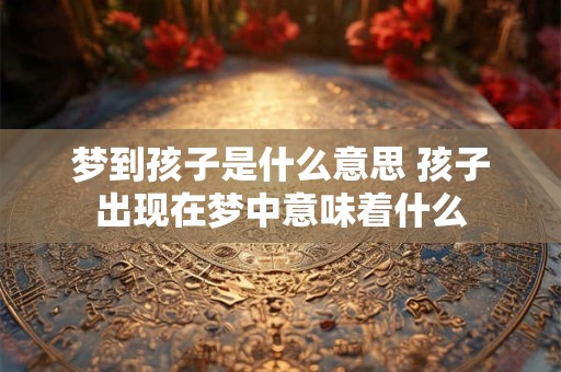 梦到孩子是什么意思 孩子出现在梦中意味着什么 梦到孩子是什么意思 孩子出现在梦中意味着什么