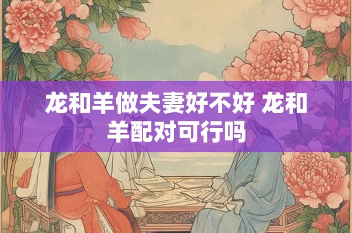 龙和羊做夫妻好不好 龙和羊配对可行吗